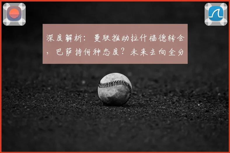 深度解析:曼联推动拉什福德转会,巴萨持何种态度?未来去向全分析