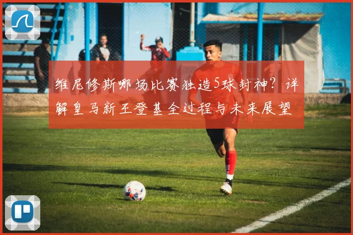维尼修斯哪场比赛独造5球封神?详解皇马新王登基全过程与未来展望