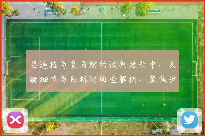 吕迪格与皇马续约谈判进行中,关键细节与目标时间全解析,聚焦世界杯前达成协议