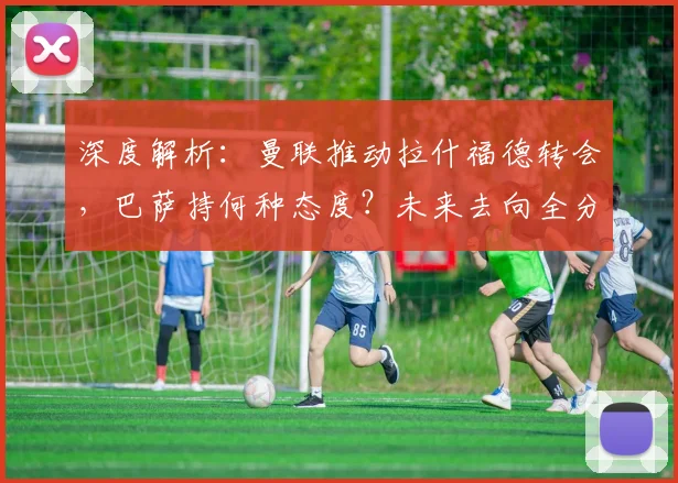 深度解析:曼联推动拉什福德转会,巴萨持何种态度?未来去向全分析
