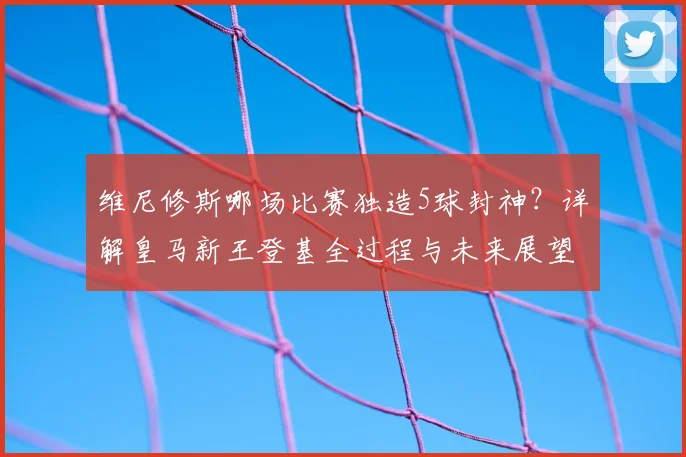维尼修斯哪场比赛独造5球封神?详解皇马新王登基全过程与未来展望