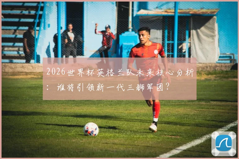 2026世界杯英格兰队未来核心分析:谁将引领新一代三狮军团?