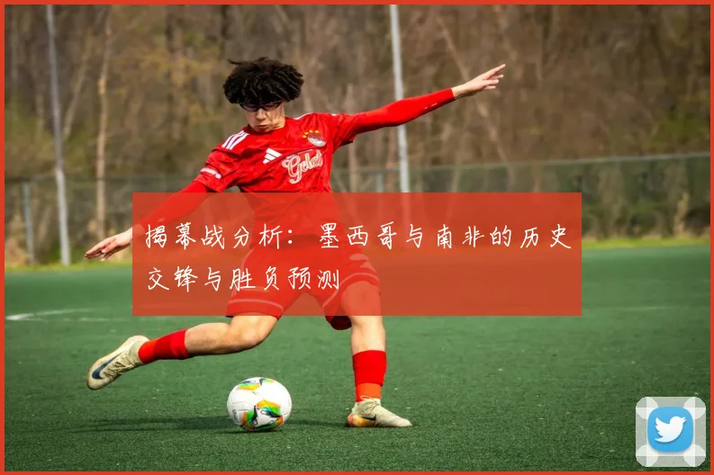 揭幕战分析:墨西哥与南非的历史交锋与胜负预测