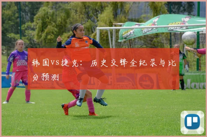 韩国vs捷克:历史交锋全纪录与比分预测