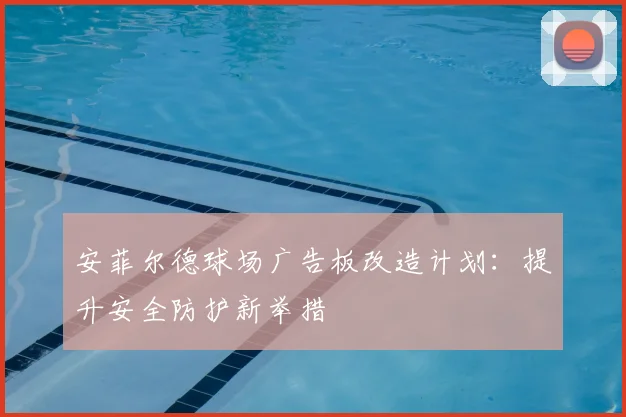 安菲尔德球场广告板改造计划:提升安全防护新举措