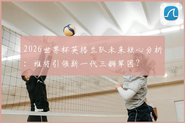 2026世界杯英格兰队未来核心分析:谁将引领新一代三狮军团?