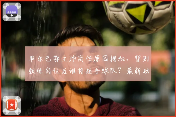 毕尔巴鄂主帅离任原因揭秘,暂别教练岗位后谁将接手球队?最新动态解读