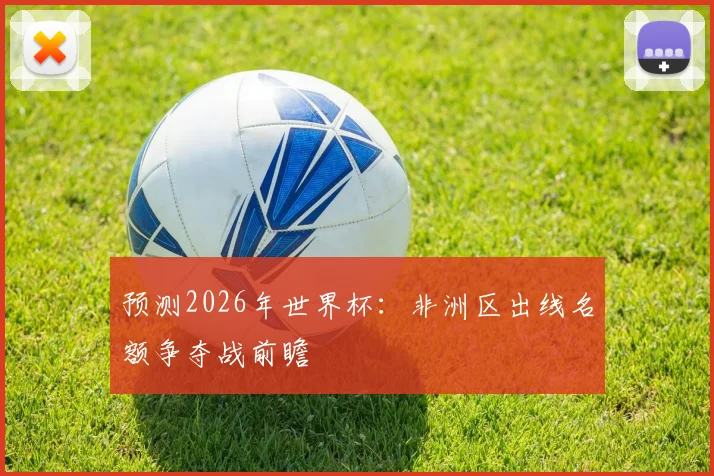 预测2026年世界杯:非洲区出线名额争夺战前瞻