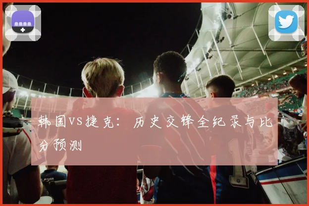 韩国vs捷克:历史交锋全纪录与比分预测