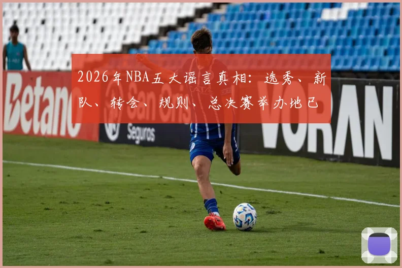 2026年NBA五大谣言真相:选秀、新队、转会、规则、总决赛举办地已辟谣