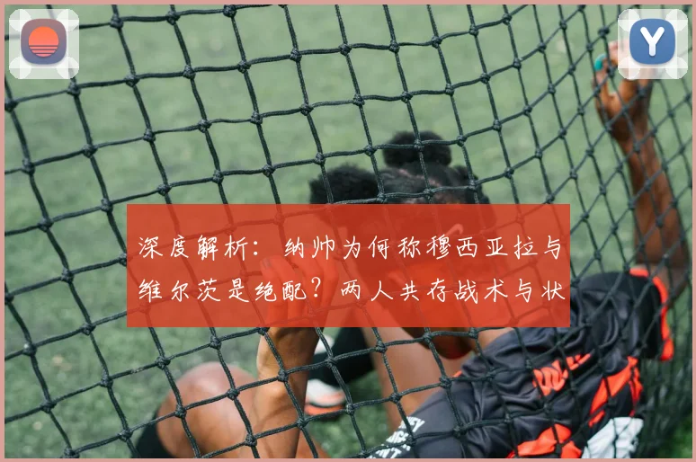 深度解析:纳帅为何称穆西亚拉与维尔茨是绝配?两人共存战术与状态回升秘诀