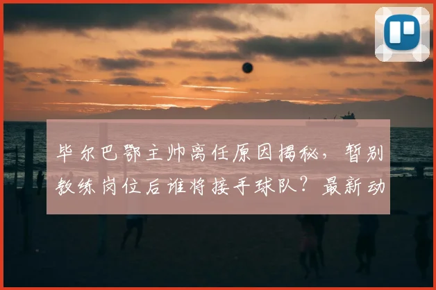 毕尔巴鄂主帅离任原因揭秘,暂别教练岗位后谁将接手球队?最新动态解读